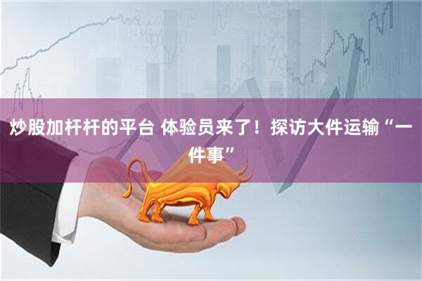 炒股加杆杆的平台 体验员来了！探访大件运输“一件事”
