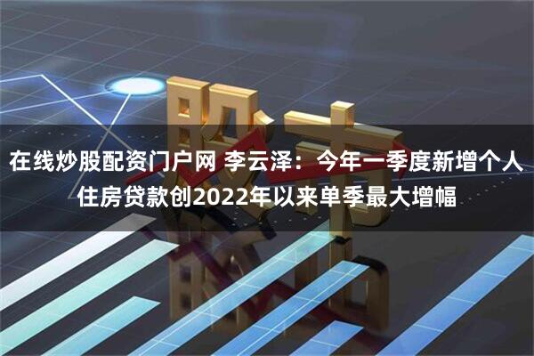 在线炒股配资门户网 李云泽：今年一季度新增个人住房贷款创2022年以来单季最大增幅