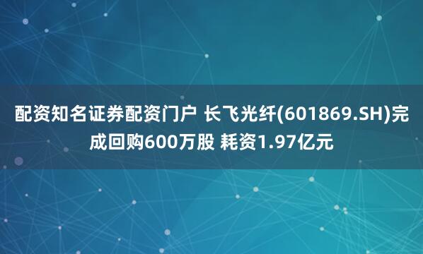 配资知名证券配资门户 长飞光纤(601869.SH)完成回购600万股 耗资1.97亿元