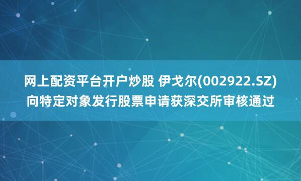 网上配资平台开户炒股 伊戈尔(002922.SZ)向特定对象发行股票申请获深交所审核通过