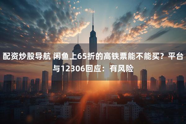 配资炒股导航 闲鱼上65折的高铁票能不能买？平台与12306回应：有风险