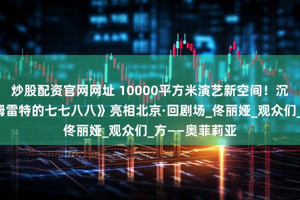 炒股配资官网网址 10000平方米演艺新空间！沉浸式戏剧《哈姆雷特的七七八八》亮相北京·回剧场_佟丽娅_观众们_方——奥菲莉亚