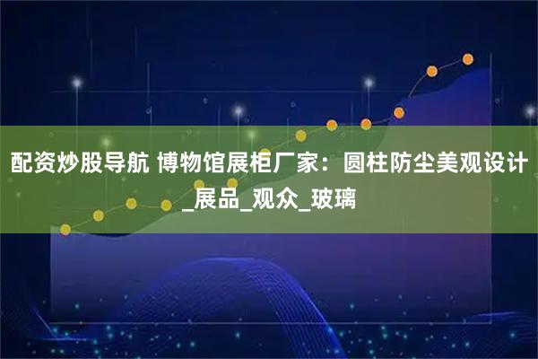 配资炒股导航 博物馆展柜厂家：圆柱防尘美观设计_展品_观众_玻璃