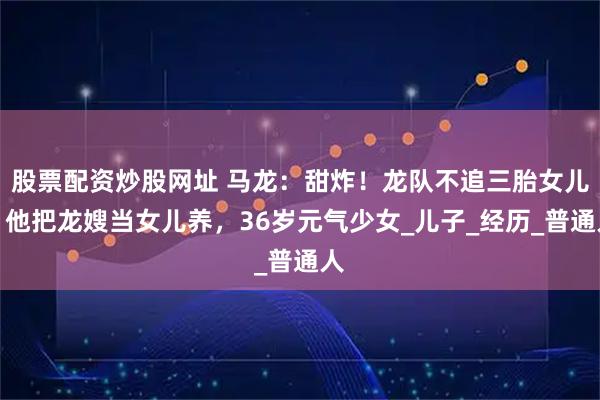 股票配资炒股网址 马龙：甜炸！龙队不追三胎女儿，他把龙嫂当女儿养，36岁元气少女_儿子_经历_普通人