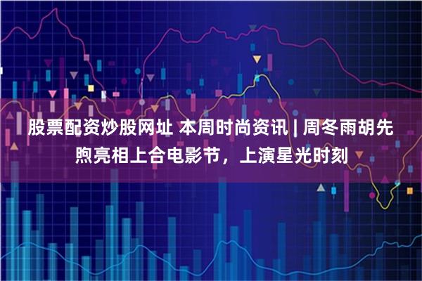 股票配资炒股网址 本周时尚资讯 | 周冬雨胡先煦亮相上合电影节，上演星光时刻