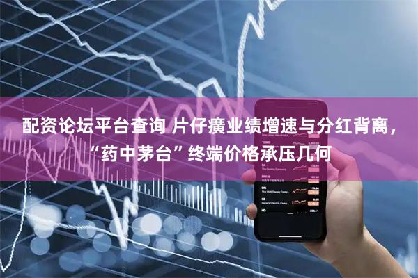 配资论坛平台查询 片仔癀业绩增速与分红背离，“药中茅台”终端价格承压几何