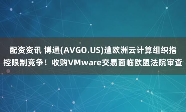 配资资讯 博通(AVGO.US)遭欧洲云计算组织指控限制竞争！收购VMware交易面临欧盟法院审查
