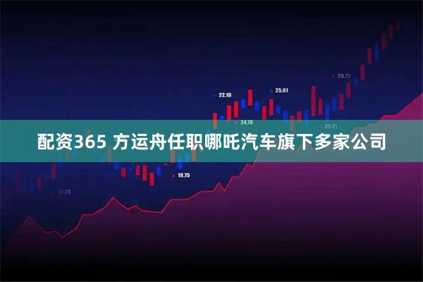 配资365 方运舟任职哪吒汽车旗下多家公司