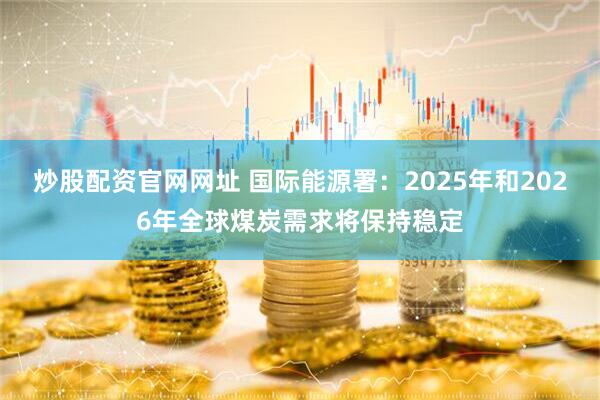 炒股配资官网网址 国际能源署：2025年和2026年全球煤炭需求将保持稳定